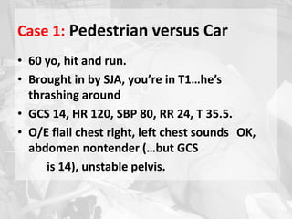 Case 1: Pedestrian versus Car
• 60 yo, hit and run.
• Brought in by SJA, you’re in T1…he’s
thrashing around
• GCS 14, HR 120, SBP 80, RR 24, T 35.5.
• O/E flail chest right, left chest sounds OK,
abdomen nontender (…but GCS
is 14), unstable pelvis.
 