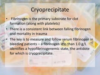 Cryoprecipitate
• Fibrinogen is the primary substrate for clot
formation (along with platelets)
• There is a consistent link between falling fibrinogen
and mortality in trauma
• The key is to measure and follow serum fibrinogen in
bleeding patients – a fibrinogen less than 1.0 g/L
identifies a hypofibrinogenemic state, the antidote
for which is cryoprecipitate.
 
