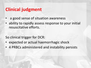 Clinical judgment
• a good sense of situation awareness
• ability to rapidly assess response to your initial
resuscitative efforts.
So clinical trigger for DCR:
• expected or actual haemorrhagic shock
• 4 PRBCs administered and instability persists
 