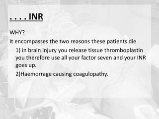 . . . . INR
WHY?
It encompasses the two reasons these patients die
1) in brain injury you release tissue thromboplastin
you therefore use all your factor seven and your INR
goes up.
2)Haemorrage causing coagulopathy.
 