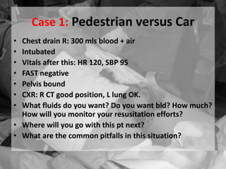 Case 1: Pedestrian versus Car
• Chest drain R: 300 mls blood + air
• Intubated
• Vitals after this: HR 120, SBP 95
• FAST negative
• Pelvis bound
• CXR: R CT good position, L lung OK.
• What fluids do you want? Do you want bld? How much?
How will you monitor your resusitation efforts?
• Where will you go with this pt next?
• What are the common pitfalls in this situation?
 