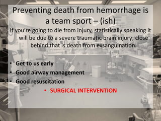 Preventing death from hemorrhage is
a team sport – (ish)
If you’re going to die from injury, statistically speaking it
will be due to a severe traumatic brain injury; close
behind that is death from exsanguination.
• Get to us early
• Good airway management
• Good resuscitation
• SURGICAL INTERVENTION
 