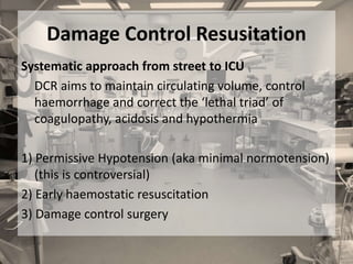 Damage Control Resusitation
Systematic approach from street to ICU
DCR aims to maintain circulating volume, control
haemorrhage and correct the ‘lethal triad’ of
coagulopathy, acidosis and hypothermia
1) Permissive Hypotension (aka minimal normotension)
(this is controversial)
2) Early haemostatic resuscitation
3) Damage control surgery
 