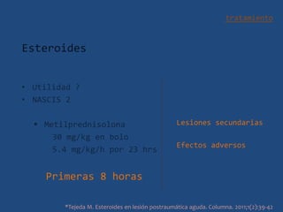 tratamiento
Esteroides
• Utilidad ?
• NASCIS 2
 Metilprednisolona
30 mg/kg en bolo
5.4 mg/kg/h por 23 hrs
Primeras 8 horas
*Tejeda M. Esteroides en lesión postraumática aguda. Columna. 2011;1(2):39-42
Lesiones secundarias
Efectos adversos
 