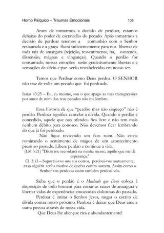 Homo Psíquico – Traumas Emocionais 105
Antes de tomarmos a decisão de perdoar, estamos
debaixo do poder de escravidão do pecado. Após tomarmos a
decisão de perdoar teremos a comunhão com o Senhor
restaurada e a graça fluirá suficientemente para nos libertar de
toda raiz de amargura (rejeição, ressentimento, ira, contenda,
dissensão, mágoas e vinganças). Quando o perdão for
consumado, nossas emoções serão gradativamente libertas e a
sensações de alívio e paz serão restabelecidas em nosso ser.
Temos que Perdoar como Deus perdoa. O SENHOR
não traz de volta um pecado que foi perdoado.
Isaías 43:25 – Eu, eu mesmo, sou o que apago as tuas transgressões
por amor de mim dos teus pecados não me lembro.
Essa historia de que “perdôo mas não esqueço” não é
perdão. Perdoar significa cancelar a dívida. Quando o perdão é
concedido, aquele que nos ofendeu fica livre e não tem mais
nenhum débito para conosco. Não devemos ficar lembrando
do que já foi perdoado.
Não fique revivendo um fato ruim. Não esteja
ruminando o sentimento de mágoa de um acontecimento
preso ao passado. Libere perdão e continue a vida.
(LM 3:21) "Disto me recordarei na minha mente; aquilo que me dá
esperança."
Cl 3:13 – Suportai-vos uns aos outros, perdoai-vos mutuamente,
caso alguém tenha motivo de queixa contra outrem. Assim como o
Senhor vos perdoou assim também perdoai vós.
Saiba que o perdão é o Machado que Deus coloca à
disposição de todo homem para cortar as raízes de amargura e
libertar vidas de experiências emocionais dolorosas do passado.
Perdoar é imitar o Senhor Jesus, rasgar o escrito de
dívida contra nosso próximo. Perdoar é deixar que Deus ame a
outra pessoa através de nossa vida.
Que Deus lhe abençoe rica e abundantemente!
 