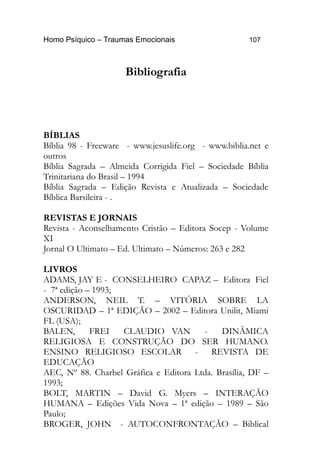 Homo Psíquico – Traumas Emocionais 107
Bibliografia
BÍBLIAS
Bíblia 98 - Freeware - www.jesuslife.org - www.biblia.net e
outros
Bíblia Sagrada – Almeida Corrigida Fiel – Sociedade Bíblia
Trinitariana do Brasil – 1994
Bíblia Sagrada – Edição Revista e Atualizada – Sociedade
Bíblica Barsileira - .
REVISTAS E JORNAIS
Revista - Aconselhamento Cristão – Editora Socep - Volume
XI
Jornal O Ultimato – Ed. Ultimato – Números: 263 e 282
LIVROS
ADAMS, JAY E - CONSELHEIRO CAPAZ – Editora Fiel
- 7ª edição – 1993;
ANDERSON, NEIL T. – VITÓRIA SOBRE LA
OSCURIDAD – 1ª EDIÇÃO – 2002 – Editora Unilit, Miami
FL (USA);
BALEN, FREI CLAUDIO VAN - DINÂMICA
RELIGIOSA E CONSTRUÇÃO DO SER HUMANO.
ENSINO RELIGIOSO ESCOLAR - REVISTA DE
EDUCAÇÃO
AEC, Nº 88. Charbel Gráfica e Editora Ltda. Brasília, DF –
1993;
BOLT, MARTIN – David G. Myers – INTERAÇÃO
HUMANA – Edições Vida Nova – 1ª edição – 1989 – São
Paulo;
BROGER, JOHN - AUTOCONFRONTAÇÃO – Biblical
 