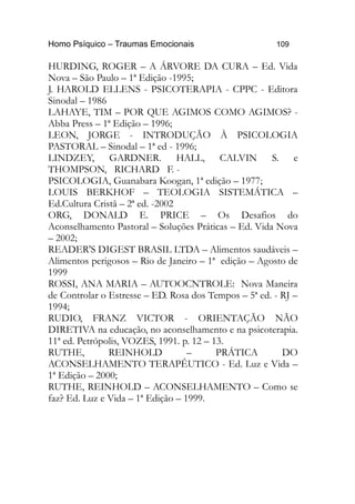 Homo Psíquico – Traumas Emocionais 109
HURDING, ROGER – A ÁRVORE DA CURA – Ed. Vida
Nova – São Paulo – 1ª Edição -1995;
J. HAROLD ELLENS - PSICOTERAPIA - CPPC - Editora
Sinodal – 1986
LAHAYE, TIM – POR QUE AGIMOS COMO AGIMOS? -
Abba Press – 1ª Edição – 1996;
LEON, JORGE - INTRODUÇÃO À PSICOLOGIA
PASTORAL – Sinodal – 1ª ed - 1996;
LINDZEY, GARDNER. HALL, CALVIN S. e
THOMPSON, RICHARD F. -
PSICOLOGIA, Guanabara Koogan, 1ª edição – 1977;
LOUIS BERKHOF – TEOLOGIA SISTEMÁTICA –
Ed.Cultura Cristã – 2ª ed. -2002
ORG, DONALD E. PRICE – Os Desafios do
Aconselhamento Pastoral – Soluções Práticas – Ed. Vida Nova
– 2002;
READER'S DIGEST BRASIL LTDA – Alimentos saudáveis –
Alimentos perigosos – Rio de Janeiro – 1ª edição – Agosto de
1999
ROSSI, ANA MARIA – AUTOOCNTROLE: Nova Maneira
de Controlar o Estresse – ED. Rosa dos Tempos – 5ª ed. - RJ –
1994;
RUDIO, FRANZ VICTOR - ORIENTAÇÃO NÃO
DIRETIVA na educação, no aconselhamento e na psicoterapia.
11ª ed. Petrópolis, VOZES, 1991. p. 12 – 13.
RUTHE, REINHOLD – PRÁTICA DO
ACONSELHAMENTO TERAPÊUTICO - Ed. Luz e Vida –
1ª Edição – 2000;
RUTHE, REINHOLD – ACONSELHAMENTO – Como se
faz? Ed. Luz e Vida – 1ª Edição – 1999.
 