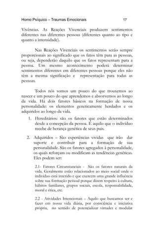 Homo Psíquico – Traumas Emocionais 17
Vivências. As Reações Vivenciais produzem sentimentos
diferentes nas diferentes pessoas (diferentes quanto ao tipo e
quanto a intensidade).
Nas Reações Vivenciais os sentimentos serão sempre
proporcionais ao significado que os fatos têm para as pessoas,
ou seja, dependerão daquilo que os fatos representam para a
pessoa. Um mesmo acontecimento poderá determinar
sentimentos diferentes em diferentes pessoas porque eles não
têm a mesma significação e representação para todas as
pessoas.
Todos nós somos um pouco do que trouxemos ao
nascer e um pouco do que aprendemos e absorvemos ao longo
da vida. Há dois fatores básicos na formação de nossa
personalidade: os elementos geneticamente herdados e os
adquiridos ao longo da vida.
1. Hereditários: são os fatores que estão determinados
desde a concepção da pessoa. É aquilo que o indivíduo
recebe de herança genética de seus pais.
2. Adquiridos – São experiências vividas que irão dar
suporte e contribuir para a formação de sua
personalidade. São os fatores agregados à personalidade,
os quais reforçam ou modificam as tendências genéticas.
Eles podem ser:
2.1- Fatores Circunstanciais - São os fatores naturais da
vida. Geralmente estão relacionados ao meio social onde o
indivíduo está inserido e que exercem uma grande influência
sobre sua formação pessoal porque dizem respeito à cultura,
hábitos familiares, grupos sociais, escola, responsabilidade,
moral e ética, etc.
2.2 - Atividades Intencionais – Aquilo que buscamos ser e
fazer em nossa vida diária, por consciência e iniciativa
própria, no sentido de potencializar virtudes e modular
 