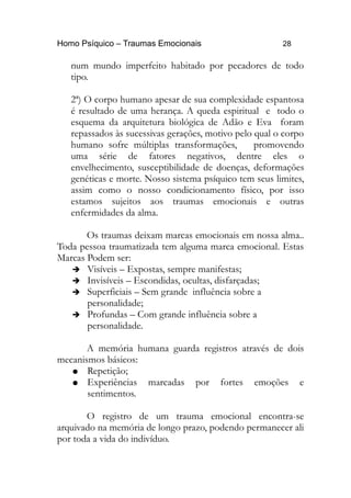Homo Psíquico – Traumas Emocionais 28
num mundo imperfeito habitado por pecadores de todo
tipo.
2ª) O corpo humano apesar de sua complexidade espantosa
é resultado de uma herança. A queda espiritual e todo o
esquema da arquitetura biológica de Adão e Eva foram
repassados às sucessivas gerações, motivo pelo qual o corpo
humano sofre múltiplas transformações, promovendo
uma série de fatores negativos, dentre eles o
envelhecimento, susceptibilidade de doenças, deformações
genéticas e morte. Nosso sistema psíquico tem seus limites,
assim como o nosso condicionamento físico, por isso
estamos sujeitos aos traumas emocionais e outras
enfermidades da alma.
Os traumas deixam marcas emocionais em nossa alma..
Toda pessoa traumatizada tem alguma marca emocional. Estas
Marcas Podem ser:
➔ Visíveis – Expostas, sempre manifestas;
➔ Invisíveis – Escondidas, ocultas, disfarçadas;
➔ Superficiais – Sem grande influência sobre a
personalidade;
➔ Profundas – Com grande influência sobre a
personalidade.
A memória humana guarda registros através de dois
mecanismos básicos:
● Repetição;
● Experiências marcadas por fortes emoções e
sentimentos.
O registro de um trauma emocional encontra-se
arquivado na memória de longo prazo, podendo permanecer ali
por toda a vida do indivíduo.
 