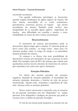 Homo Psíquico – Traumas Emocionais 32
ocorrendo novamente.
Um grande sofrimento psicológico se desenvolve
quando surgem lembranças de algum aspecto do trauma. Há
uma intensa necessidade de se evitar sentimentos,
pensamentos, conversas, pessoas ou lugares que ativem
recordações do trauma. Também pode ocorrer uma
incapacidade de se recordar algum aspecto importante do
trauma, uma dificuldade em conciliar e manter o sono,
irritabilidade ou surtos de raiva e baixa concentração.
Desenvolvimento
O transtorno de estresse pós-traumático pode se
desenvolver algum tempo após o trauma. O intervalo pode ser
breve como uma semana, ou longo como trinta anos. Os
sintomas podem variar ao longo do tempo e se intensificar
durante períodos de estresse.
As crianças e os idosos têm mais possibilidade de
desenvolver estresse pós-traumático do que as pessoas na meia
idade. Por exemplo, cerca de 80% das crianças que sofrem uma
queimadura extensa mostra sintomas de transtorno de estresse
pós-traumático um a dois anos após o ferimento.
Emoções Primárias
Os efeitos dos traumas passados são emoções
negativas, chamada de emoções primárias. A intensidade das
emoções primárias determina a história da vida da pessoa
traumatizada. Quanto mais traumática a experiência de vida,
mais intensas serão as emoções primárias.
Nosso centro emocional é conectado com as emoções
de um passado traumático por um “disparador” no tempo
presente. Esse disparador é qualquer ato presente que pode se
associar com o conflito do passado. Exemplo:
O som de um buzina pode despertar as emoções de um
 