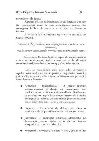 Homo Psíquico – Traumas Emocionais 34
mecanismos de defesa.
Algumas pessoas sofreram abusos tão intensos que não
têm consciência exata de suas experiências; muitas não
conseguem lembrar de todas as cenas que envolveram o
trauma.
A resposta para a memória reprimida se encontra no
Salmo 139:23-24.
Sonda-me, ó Deus, e conhece o meu coração; prova-me, e conhece os meus
pensamentos;
vê se há em mim algum caminho perverso, e guia-me pelo caminho eterno.
Somente o Espírito Santo é capaz de esquadrinhar o
mais recôndito de nosso coração interior e trazer à luz de nossa
consciência todos os danos ocultos que não podemos ver.
Entre os mecanismos mais conhecidos destacamos
aqueles considerados os mais importantes: repressão, projeção,
justificação, regressão, substituição, sublimação, compensação,
identificação e fantasias.
➔ Repressão - Interiorização - A mente reprime
automaticamente o desejo ou pensamento que
resultariam em sentimento desagradáveis. Geralmente
os sentimentos reprimidos são expressos de maneira
disfarçada. A inibição de uma atitude pode resultar em
males físicos tais como; artrite, asma e úlceras.
➔ Projeção - Mecanismo de defesa que alivia o
sentimento de culpa atribuindo seu mal a outra pessoa.
➔ Justificação – Desculpas amarelas. Mecanismo de
defesa que procura explicar as atitudes em termos
adequados para se livrar da culpa.
➔ Regressão - Retornar à conduta infantil, que antes lhe
 