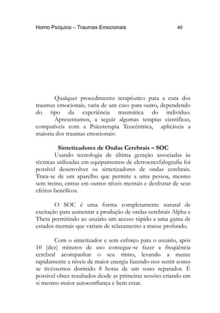 Homo Psíquico – Traumas Emocionais 40
Qualquer procedimento terapêutico para a cura dos
traumas emocionais, varia de um caso para outro, dependendo
do tipo da experiência traumática do indivíduo.
Apresentamos, a seguir algumas terapias científicas,
compatíveis com a Psicoterapia Teocêntrica, aplicáveis a
maioria dos traumas emocionais:
Sintetizadores de Ondas Cerebrais – SOC
Usando tecnologia de última geração associadas às
técnicas utilizadas em equipamentos de eletroencefalografia foi
possível desenvolver os sintetizadores de ondas cerebrais.
Trata-se de um aparelho que permite a uma pessoa, mesmo
sem treino, entrar em outros níveis mentais e desfrutar de seus
efeitos benéficos.
O SOC é uma forma completamente natural de
excitação para aumentar a produção de ondas cerebrais Alpha e
Theta permitindo ao usuário um acesso rápido a uma gama de
estados mentais que variam de relaxamento a transe profundo.
Com o sintetizador e sem esforço para o usuário, após
10 (dez) minutos de uso consegue-se fazer a freqüência
cerebral acompanhar o seu ritmo, levando a mente
rapidamente a níveis de maior energia fazendo-nos sentir como
se tivéssemos dormido 8 horas de um sono reparador. É
possível obter resultados desde as primeiras sessões criando em
si mesmo maior autoconfiança e bem estar.
 