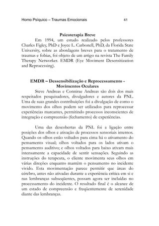 Homo Psíquico – Traumas Emocionais 41
Psicoterapia Breve
Em 1994, um estudo realizado pelos professores
Charles Figley, PhD e Joyce L. Carbonell, PhD, da Florida State
University, sobre as abordagens breves para o tratamento de
traumas e fobias, foi objeto de um artigo na revista The Family
Therapy Networker. EMDR (Eye Moviment Desensitization
and Reprocessing).
EMDR – Dessensibilização e Reprocessamento -
Movimentos Oculares
Steve Andreas e Connirae Andreas são dois dos mais
respeitados pesquisadores, divulgadores e autores da PNL.
Uma de suas grandes contribuições foi a divulgação de como o
movimento dos olhos podem ser utilizados para reprocessar
experiências marcantes, permitindo processos inconscientes de
integração e compreensão (fechamento) de experiências.
Uma das descobertas da PNL foi a ligação entre
posições dos olhos e ativação de processos sensoriais internos.
Quando os olhos estão voltados para cima há o ativamento do
pensamento visual; olhos voltados para os lados ativam o
pensamento auditivo; e olhos voltados para baixo ativam mais
intensamente a capacidade de sentir sensações. Seguindo as
instruções do terapeuta, o cliente movimenta seus olhos em
várias direções enquanto mantém o pensamento no incidente
vivido. Esta movimentação parece permitir que áreas do
cérebro, antes não ativadas durante a experiência crítica em si e
nas lembranças subseqüentes, possam agora ser incluídas no
processamento do incidente. O resultado final é o alcance de
um estado de compreensão e freqüentemente de serenidade
diante das lembranças.
 