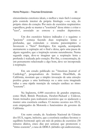 Homo Psíquico – Traumas Emocionais 43
circunstâncias exteriores ideais, o melhor e mais fácil é começar
pelo controle interior da própria fisiologia —ou seja, do
próprio ritmo do coração. Por meio de exercícios respiratórios
específicos, pode-se manter a "coerência" desse ritmo e evitar o
"caos", associado ao estresse e estados depressivos.
Um dos exercícios básicos indicados é o seguinte: o
"paciente" começa fazendo duas respirações lentas e
profundas, que estimulam o sistema parassimpático e
favorecem o "freio" fisiológico. Em seguida, acompanha
atentamente a expiração até o final e deixa, após uma pausa de
alguns segundos, que a inspiração retome naturalmente. Numa
segunda etapa, deve-se imaginar que a respiração lenta e
profunda é realizada pelo coração. Por fim, a concentração, de
um pensamento relacionado a algo bom, deve ser incorporada
à respiração.
Em um estudo publicado no "American Journal of
Cardiology", pesquisadores do Instituto HeartMath, da
Califórnia, mostram que a simples invocação de uma emoção
positiva graças a uma lembrança ou a uma cena imaginada
induz a uma rápida transição da variação cardíaca ao ritmo
"coerente".
Na Inglaterra, 6.000 executivos de grandes empresas,
como Shell, British Petroleum, Hewlett-Packard e Unilever,
foram treinados para realizarem exercícios que os ajudassem a
manter uma coerência cardíaca. O mesmo ocorreu nos EUA,
com empregados da Motorola e funcionários do governo da
Califórnia.
Um outro estudo, da Academia Nacional de Ciências
dos EUA, sugere, inclusive, que a coerência cardíaca favorece o
equilíbrio hormonal: após um mês de prática de exercícios (30
minutos diários, cinco dias por semana) que promovem o
"ritmo coerente", a taxa de DHEA (dehidro-epi-androsterona),
 