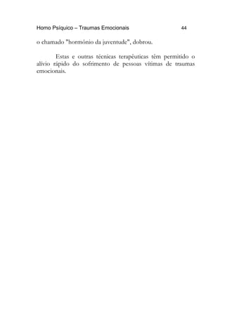 Homo Psíquico – Traumas Emocionais 44
o chamado "hormônio da juventude", dobrou.
Estas e outras técnicas terapêuticas têm permitido o
alívio rápido do sofrimento de pessoas vítimas de traumas
emocionais.
 