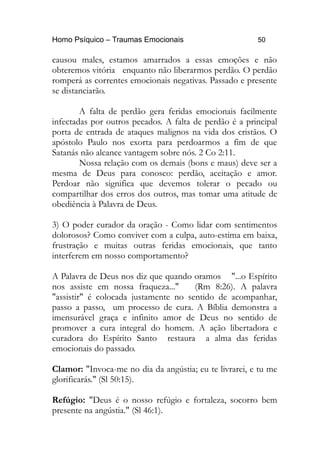 Homo Psíquico – Traumas Emocionais 50
causou males, estamos amarrados a essas emoções e não
obteremos vitória enquanto não liberarmos perdão. O perdão
romperá as correntes emocionais negativas. Passado e presente
se distanciarão.
A falta de perdão gera feridas emocionais facilmente
infectadas por outros pecados. A falta de perdão é a principal
porta de entrada de ataques malignos na vida dos cristãos. O
apóstolo Paulo nos exorta para perdoarmos a fim de que
Satanás não alcance vantagem sobre nós. 2 Co 2:11.
Nossa relação com os demais (bons e maus) deve ser a
mesma de Deus para conosco: perdão, aceitação e amor.
Perdoar não significa que devemos tolerar o pecado ou
compartilhar dos erros dos outros, mas tomar uma atitude de
obediência à Palavra de Deus.
3) O poder curador da oração - Como lidar com sentimentos
dolorosos? Como conviver com a culpa, auto-estima em baixa,
frustração e muitas outras feridas emocionais, que tanto
interferem em nosso comportamento?
A Palavra de Deus nos diz que quando oramos "...o Espírito
nos assiste em nossa fraqueza..." (Rm 8:26). A palavra
"assistir" é colocada justamente no sentido de acompanhar,
passo a passo, um processo de cura. A Bíblia demonstra a
imensurável graça e infinito amor de Deus no sentido de
promover a cura integral do homem. A ação libertadora e
curadora do Espírito Santo restaura a alma das feridas
emocionais do passado.
Clamor: "Invoca-me no dia da angústia; eu te livrarei, e tu me
glorificarás." (Sl 50:15).
Refúgio: "Deus é o nosso refúgio e fortaleza, socorro bem
presente na angústia." (Sl 46:1).
 