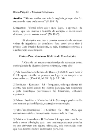 Homo Psíquico – Traumas Emocionais 51
Auxílio: "Dá-nos auxílio para sair da angústia, porque vão é o
socorro da parte do homem." (Sl 108:12).
Descanso: "Tomai sobre vós o meu jugo, e aprendei de
mim, que sou manso e humilde de coração; e encontrareis
descanso para as vossas almas." (Mt 11:29).
Há situações em que a pessoa traumatizada torna-se
vítima da ingerência de demônios. Para casos desse tipo é
preciso Cura Interior Redentora, ou seja, libertação espiritual e
a restauração das emoções.
Outros Procedimentos Bíblicos de Cura Interior
A Cura de um trauma emocional pode acontecer como
conseqüência de diversos fatores espirituais, entre eles:
1)Pela Providência Soberana de Deus – Jl 2:28-29 com Atos 2
É Ele quem escolhe as pessoas, os lugares, os tempos e as
circunstâncias. ( Dn 4:35, Mt 20:15); Jz 6:11.34).
2)Escrituras - Romanos 15.4 - Porquanto, tudo que dantes foi
escrito, para nosso ensino foi escrito, para que, pela constância
e pela consolação provenientes das Escrituras, tenhamos
esperança.
3)Palavra Profética - I Coríntios 14.3 - Mas o que profetiza fala
aos homens para edificação, exortação e consolação.
4)Fatos/acontecimentos - I Coríntios 7.6 - Mas Deus, que
consola os abatidos, nos consolou com a vinda de Tito;
5)Prática na irmandade - II Coríntios 1.4 - que nos consola em
toda a nossa tribulação, para que também possamos consolar
os que estiverem em alguma tribulação, pela consolação com
que nós mesmos somos consolados por Deus.
 