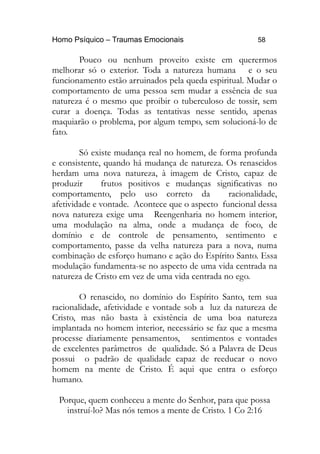 Homo Psíquico – Traumas Emocionais 58
Pouco ou nenhum proveito existe em querermos
melhorar só o exterior. Toda a natureza humana e o seu
funcionamento estão arruinados pela queda espiritual. Mudar o
comportamento de uma pessoa sem mudar a essência de sua
natureza é o mesmo que proibir o tuberculoso de tossir, sem
curar a doença. Todas as tentativas nesse sentido, apenas
maquiarão o problema, por algum tempo, sem solucioná-lo de
fato.
Só existe mudança real no homem, de forma profunda
e consistente, quando há mudança de natureza. Os renascidos
herdam uma nova natureza, à imagem de Cristo, capaz de
produzir frutos positivos e mudanças significativas no
comportamento, pelo uso correto da racionalidade,
afetividade e vontade. Acontece que o aspecto funcional dessa
nova natureza exige uma Reengenharia no homem interior,
uma modulação na alma, onde a mudança de foco, de
domínio e de controle de pensamento, sentimento e
comportamento, passe da velha natureza para a nova, numa
combinação de esforço humano e ação do Espírito Santo. Essa
modulação fundamenta-se no aspecto de uma vida centrada na
natureza de Cristo em vez de uma vida centrada no ego.
O renascido, no domínio do Espírito Santo, tem sua
racionalidade, afetividade e vontade sob a luz da natureza de
Cristo, mas não basta à existência de uma boa natureza
implantada no homem interior, necessário se faz que a mesma
processe diariamente pensamentos, sentimentos e vontades
de excelentes parâmetros de qualidade. Só a Palavra de Deus
possui o padrão de qualidade capaz de reeducar o novo
homem na mente de Cristo. É aqui que entra o esforço
humano.
Porque, quem conheceu a mente do Senhor, para que possa
instruí-lo? Mas nós temos a mente de Cristo. 1 Co 2:16
 