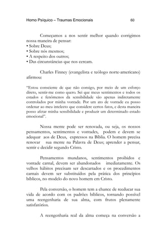 Homo Psíquico – Traumas Emocionais 60
Começamos a nos sentir melhor quando corrigimos
nossa maneira de pensar:
• Sobre Deus;
• Sobre nós mesmos;
• A respeito dos outros;
• Das circunstâncias que nos cercam.
Charles Finney (evangelista e teólogo norte-americano)
afirmou:
“Estou consciente de que não consigo, por meio de um esforço
direto, sentir-me como quero. Sei que meus sentimentos e todos os
estados e fenômenos da sensibilidade são apenas indiretamente
controlados por minha vontade. Por um ato de vontade eu posso
ordenar ao meu intelecto que considere certos fatos, e desta maneira
posso afetar minha sensibilidade e produzir um determinado estado
emocional”.
Nossa mente pode ser renovada, ou seja, os nossos
pensamentos, sentimentos e vontades, podem e devem se
adequar aos de Deus, expressos na Bíblia. O homem precisa
renovar sua mente na Palavra de Deus; aprender a pensar,
sentir e decidir segundo Cristo.
Pensamentos mundanos, sentimentos proibidos e
vontade carnal, devem ser abandonados imediatamente. Os
velhos hábitos precisam ser descartados e os procedimentos
carnais devem ser substituídos pela prática dos princípios
bíblicos, no modelo do novo homem em Cristo.
Pela conversão, o homem tem a chance de reeducar sua
vida de acordo com os padrões bíblicos, tornando possível
uma reengenharia de sua alma, com frutos plenamente
satisfatórios.
A reengenharia real da alma começa na conversão a
 