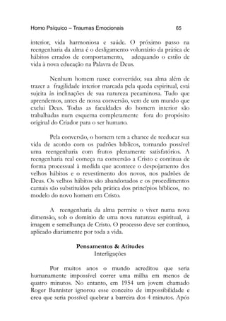 Homo Psíquico – Traumas Emocionais 65
interior, vida harmoniosa e saúde. O próximo passo na
reengenharia da alma é o desligamento voluntário da prática de
hábitos errados de comportamento, adequando o estilo de
vida à nova educação na Palavra de Deus.
Nenhum homem nasce convertido; sua alma além de
trazer a fragilidade interior marcada pela queda espiritual, está
sujeita às inclinações de sua natureza pecaminosa. Tudo que
aprendemos, antes de nossa conversão, vem de um mundo que
exclui Deus. Todas as faculdades do homem interior são
trabalhadas num esquema completamente fora do propósito
original do Criador para o ser humano.
Pela conversão, o homem tem a chance de reeducar sua
vida de acordo com os padrões bíblicos, tornando possível
uma reengenharia com frutos plenamente satisfatórios. A
reengenharia real começa na conversão a Cristo e continua de
forma processual à medida que acontece o despojamento dos
velhos hábitos e o revestimento dos novos, nos padrões de
Deus. Os velhos hábitos são abandonados e os procedimentos
carnais são substituídos pela prática dos princípios bíblicos, no
modelo do novo homem em Cristo.
A reengenharia da alma permite o viver numa nova
dimensão, sob o domínio de uma nova natureza espiritual, à
imagem e semelhança de Cristo. O processo deve ser contínuo,
aplicado diariamente por toda a vida.
Pensamentos & Atitudes
Interligações
Por muitos anos o mundo acreditou que seria
humanamente impossível correr uma milha em menos de
quatro minutos. No entanto, em 1954 um jovem chamado
Roger Bannister ignorou esse conceito de impossibilidade e
creu que seria possível quebrar a barreira dos 4 minutos. Após
 