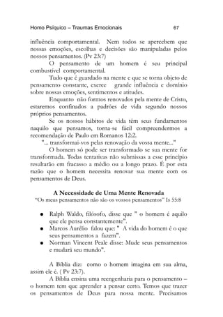 Homo Psíquico – Traumas Emocionais 67
influência comportamental. Nem todos se apercebem que
nossas emoções, escolhas e decisões são manipuladas pelos
nossos pensamentos. (Pv 23:7)
O pensamento de um homem é seu principal
combustível comportamental.
Tudo que é guardado na mente e que se torna objeto de
pensamento constante, exerce grande influência e domínio
sobre nossas emoções, sentimentos e atitudes.
Enquanto não formos renovados pela mente de Cristo,
estaremos confinados a padrões de vida segundo nossos
próprios pensamentos.
Se os nossos hábitos de vida têm seus fundamentos
naquilo que pensamos, torna-se fácil compreendermos a
recomendação de Paulo em Romanos 12:2.
"... transformai-vos pelas renovação da vossa mente..."
O homem só pode ser transformado se sua mente for
transformada. Todas tentativas não submissas a esse princípio
resultarão em fracasso a médio ou a longo prazo. É por esta
razão que o homem necessita renovar sua mente com os
pensamentos de Deus.
A Necessidade de Uma Mente Renovada
“Os meus pensamentos não são os vossos pensamentos” Is 55:8
● Ralph Waldo, filósofo, disse que " o homem é aquilo
que ele pensa constantemente".
● Marcos Aurélio falou que: " A vida do homem é o que
seus pensamentos a fazem".
● Norman Vincent Peale disse: Mude seus pensamentos
e mudará seu mundo".
A Bíblia diz: como o homem imagina em sua alma,
assim ele é. ( Pv 23:7).
A Bíblia ensina uma reengenharia para o pensamento –
o homem tem que aprender a pensar certo. Temos que trazer
os pensamentos de Deus para nossa mente. Precisamos
 