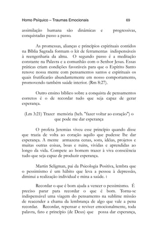 Homo Psíquico – Traumas Emocionais 69
assimilação humana são dinâmicas e progressivas,
conquistadas passo a passo.
As promessas, alianças e princípios espirituais contidos
na Bíblia Sagrada formam o kit de ferramentas indispensáveis
à reengenharia da alma. O segundo passo é a meditação
constante na Palavra e a comunhão com o Senhor Jesus. Essas
práticas criam condições favoráveis para que o Espírito Santo
renove nossa mente com pensamentos santos e espirituais os
quais frutificarão abundantemente em nosso comportamento,
promovendo também saúde interior. (Rm 8:27).
Outro ensino bíblico sobre a conquista de pensamentos
corretos é o de recordar tudo que seja capaz de gerar
esperança.
(Lm 3:21) Trazer memória (heb. "fazer voltar ao coração") o
que pode me dar esperança
O profeta Jeremias viveu esse princípio quando disse
que trazia de volta ao coração aquilo que pudesse lhe dar
esperança. A mente armazena cenas, sons, idéias, projetos e
muitas outras coisas, boas e ruins, vividas e aprendidas ao
longo da vida. Compete ao homem trazer à viva consciência
tudo que seja capaz de produzir esperança.
Martin Seligman, pai da Psicologia Positiva, lembra que
o pessimismo é um hábito que leva a pessoa à depressão,
diminui a realização individual e mina a saúde. 1
Recordar o que é bom ajuda a vencer o pessimismo. É
preciso parar para recordar o que é bom. Torna-se
indispensável uma viagem do pensamento na sublime missão
de reacender a chama da lembrança de algo que vale a pena
recordar. Recordar, repensar e reviver emocionalmente, toda
palavra, fato e princípio (de Deus) que possa dar esperança,
 