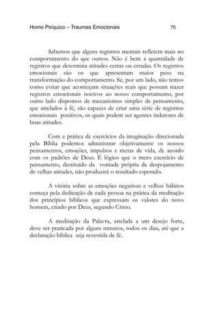 Homo Psíquico – Traumas Emocionais 75
Sabemos que alguns registros mentais refletem mais no
comportamento do que outros. Não é bem a quantidade de
registros que determina atitudes certas ou erradas. Os registros
emocionais são os que apresentam maior peso na
transformação do comportamento. Se, por um lado, não temos
como evitar que aconteçam situações reais que possam trazer
registros emocionais nocivos ao nosso comportamento, por
outro lado dispomos de mecanismos simples de pensamento,
que atrelados à fé, são capazes de criar uma série de registros
emocionais positivos, os quais podem ser agentes indutores de
boas atitudes.
Com a prática de exercícios da imaginação direcionada
pela Bíblia podemos administrar objetivamente os nossos
pensamentos, emoções, impulsos e metas de vida, de acordo
com os padrões de Deus. É lógico que o mero exercício de
pensamento, destituído da vontade própria de despojamento
de velhas atitudes, não produzirá o resultado esperado.
A vitória sobre as emoções negativas e velhos hábitos
começa pela dedicação de cada pessoa na prática da meditação
dos princípios bíblicos que expressam os valores do novo
homem, criado por Deus, segundo Cristo.
A meditação da Palavra, atrelada a um desejo forte,
deve ser praticada por alguns minutos, todos os dias, até que a
declaração bíblica seja revestida de fé.
 