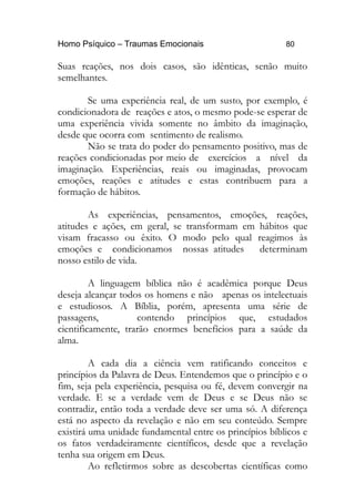 Homo Psíquico – Traumas Emocionais 80
Suas reações, nos dois casos, são idênticas, senão muito
semelhantes.
Se uma experiência real, de um susto, por exemplo, é
condicionadora de reações e atos, o mesmo pode-se esperar de
uma experiência vivida somente no âmbito da imaginação,
desde que ocorra com sentimento de realismo.
Não se trata do poder do pensamento positivo, mas de
reações condicionadas por meio de exercícios a nível da
imaginação. Experiências, reais ou imaginadas, provocam
emoções, reações e atitudes e estas contribuem para a
formação de hábitos.
As experiências, pensamentos, emoções, reações,
atitudes e ações, em geral, se transformam em hábitos que
visam fracasso ou êxito. O modo pelo qual reagimos às
emoções e condicionamos nossas atitudes determinam
nosso estilo de vida.
A linguagem bíblica não é acadêmica porque Deus
deseja alcançar todos os homens e não apenas os intelectuais
e estudiosos. A Bíblia, porém, apresenta uma série de
passagens, contendo princípios que, estudados
cientificamente, trarão enormes benefícios para a saúde da
alma.
A cada dia a ciência vem ratificando conceitos e
princípios da Palavra de Deus. Entendemos que o princípio e o
fim, seja pela experiência, pesquisa ou fé, devem convergir na
verdade. E se a verdade vem de Deus e se Deus não se
contradiz, então toda a verdade deve ser uma só. A diferença
está no aspecto da revelação e não em seu conteúdo. Sempre
existirá uma unidade fundamental entre os princípios bíblicos e
os fatos verdadeiramente científicos, desde que a revelação
tenha sua origem em Deus.
Ao refletirmos sobre as descobertas científicas como
 