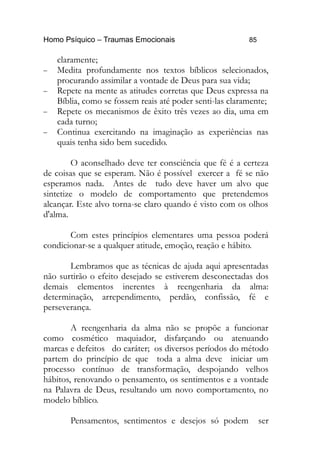 Homo Psíquico – Traumas Emocionais 85
claramente;
− Medita profundamente nos textos bíblicos selecionados,
procurando assimilar a vontade de Deus para sua vida;
− Repete na mente as atitudes corretas que Deus expressa na
Bíblia, como se fossem reais até poder senti-las claramente;
− Repete os mecanismos de êxito três vezes ao dia, uma em
cada turno;
− Continua exercitando na imaginação as experiências nas
quais tenha sido bem sucedido.
O aconselhado deve ter consciência que fé é a certeza
de coisas que se esperam. Não é possível exercer a fé se não
esperamos nada. Antes de tudo deve haver um alvo que
sintetize o modelo de comportamento que pretendemos
alcançar. Este alvo torna-se claro quando é visto com os olhos
d'alma.
Com estes princípios elementares uma pessoa poderá
condicionar-se a qualquer atitude, emoção, reação e hábito.
Lembramos que as técnicas de ajuda aqui apresentadas
não surtirão o efeito desejado se estiverem desconectadas dos
demais elementos inerentes à reengenharia da alma:
determinação, arrependimento, perdão, confissão, fé e
perseverança.
A reengenharia da alma não se propõe a funcionar
como cosmético maquiador, disfarçando ou atenuando
marcas e defeitos do caráter; os diversos períodos do método
partem do princípio de que toda a alma deve iniciar um
processo contínuo de transformação, despojando velhos
hábitos, renovando o pensamento, os sentimentos e a vontade
na Palavra de Deus, resultando um novo comportamento, no
modelo bíblico.
Pensamentos, sentimentos e desejos só podem ser
 