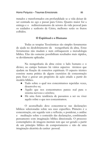 Homo Psíquico – Traumas Emocionais 86
tratados e transformados em profundidade se a vida deixar de
ser centrada no ego e passar para Cristo. Quanto maior for a
entrega e o redirecionamento de setores da vida pessoal para
os cuidados e senhorio de Cristo, melhores serão os frutos
colhidos.
O Espiritual e o Humano
Todas as terapias Teocêntricas são simples ferramentas
de ajuda no desdobramento da reengenharia da alma. Estas
ferramentas não mudam e nem enfraquecem a metodologia
bíblica. Elas tão somente possibilitam resultados mais rápidos,
se devidamente aplicadas.
Na reengenharia da alma existe o lado humano e o
divino; no campo humano há vários aspectos técnicos que
ajudam na fixação de conceitos espirituais. O aspecto técnico
consiste numa prática de alguns exercícios de concentração
para fixar e gravar um propósito de ação criado a partir do
modelo bíblico.
 Tudo sobre o qual nos concentramos repetidas vezes,
desenvolve-se;
 Aquilo que nos concentramos parece real para o
sistema nervoso e cérebro;
 Há uma forte tendência de passamos a ser ou viver
aquilo sobre o que nos concentramos.
O aconselhado deve concentrar-se nas declarações
bíblicas selecionadas sobre seu caso específico. Primeiro é a
concentração, em seguida vem a reflexão, o ponderar, a análise
e meditação sobre o conteúdo das declarações, combinando
pensamento com imaginação bíblica direcionada. O processo
contemplativo de imagens mentais tem que ser gerado a partir
de um princípio bíblico de comportamento e não de uma
imaginação aleatória de caráter pessoal.
 