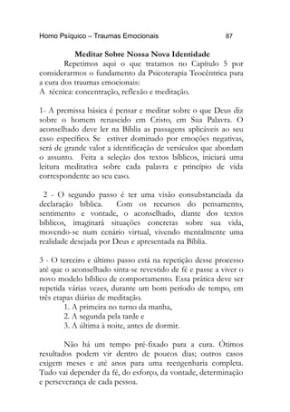 Homo Psíquico – Traumas Emocionais 87
Meditar Sobre Nossa Nova Identidade
Repetimos aqui o que tratamos no Capítulo 5 por
considerarmos o fundamento da Psicoterapia Teocêntrica para
a cura dos traumas emocionais:
A técnica: concentração, reflexão e meditação.
1- A premissa básica é pensar e meditar sobre o que Deus diz
sobre o homem renascido em Cristo, em Sua Palavra. O
aconselhado deve ler na Bíblia as passagens aplicáveis ao seu
caso específico. Se estiver dominado por emoções negativas,
será de grande valor a identificação de versículos que abordam
o assunto. Feita a seleção dos textos bíblicos, iniciará uma
leitura meditativa sobre cada palavra e princípio de vida
correspondente ao seu caso.
2 - O segundo passo é ter uma visão consubstanciada da
declaração bíblica. Com os recursos do pensamento,
sentimento e vontade, o aconselhado, diante dos textos
bíblicos, imaginará situações concretas sobre sua vida,
movendo-se num cenário virtual, vivendo mentalmente uma
realidade desejada por Deus e apresentada na Bíblia.
3 - O terceiro e último passo está na repetição desse processo
até que o aconselhado sinta-se revestido de fé e passe a viver o
novo modelo bíblico de comportamento. Essa prática deve ser
repetida várias vezes, durante um bom período de tempo, em
três etapas diárias de meditação.
1. A primeira no turno da manha,
2. A segunda pela tarde e
3. A última à noite, antes de dormir.
Não há um tempo pré-fixado para a cura. Ótimos
resultados podem vir dentro de poucos dias; outros casos
exigem meses e até anos para uma reengenharia completa.
Tudo vai depender da fé, do esforço, da vontade, determinação
e perseverança de cada pessoa.
 