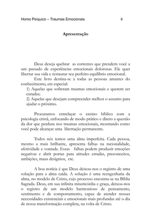 Homo Psíquico – Traumas Emocionais 9
Apresentação
Deus deseja quebrar as correntes que prendem você a
um passado de experiências emocionais dolorosas. Ele quer
libertar sua vida e restaurar seu perfeito equilíbrio emocional.
Este livro destina-se a todas as pessoas amantes do
conhecimento, em especial:
1) Aquelas que sofreram traumas emocionais e querem ser
curadas;
2) Aquelas que desejam compreender melhor o assunto para
ajudar o próximo.
Procuramos entrelaçar o ensino bíblico com a
psicologia cristã, enfocando de modo prático e direto a questão
da dor que perdura nos traumas emocionais, mostrando como
você pode alcançar uma libertação permanente.
Todos nós temos uma alma imperfeita. Cada pessoa,
mesmo a mais brilhante, apresenta falhas na racionalidade,
afetividade e vontade. Essas falhas podem produzir emoções
negativas e abrir portas para atitudes erradas, preconceitos,
ambições, maus desígnios, etc.
A boa notícia é que Deus deixou-nos o registro de uma
solução para a alma caída. A solução é uma reengenharia da
alma, no modelo de Cristo, cujo processo encontra-se na Bíblia
Sagrada. Deus, em sua infinita misericórdia e graça, deixou-nos
o registro de um modelo harmonioso de pensamento,
sentimento e de comportamento, capaz de atender nossas
necessidades existenciais e emocionais mais profundas até o dia
de nossa transformação completa, na volta de Cristo.
 