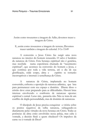 Homo Psíquico – Traumas Emocionais 91
Assim como trouxemos a imagem de Adão, devemos trazer a
imagem de Cristo.
E, assim como trouxemos a imagem do terreno, Devemos
trazer também a imagem do celestial. I Co 15:49
A conversão a Jesus Cristo faz surgir uma nova
natureza no interior do homem renascido. O salvo é herdeiro
da natureza de Cristo. Esta herança espiritual não é genética,
mas recebida numa experiência chamada de “nascimento
espiritual”, que acontece na conversão do homem a Jesus, e
que continua por toda a vida terrena, até o dia de sua
glorificação, onde corpo, alma e espírito se tornarão
incorruptíveis e imortais à semelhança de Cristo.
A natureza de Cristo, implantada no homem
convertido, enfrenta a oposição da natureza adâmica, que luta
para permanecer com seu espaço e domínio. Diante disso o
cristão deve estar preparado para as dificuldades. Haverá lutas
intensas envolvendo o confronto de naturezas opostas:
espiritual x carnal. Lutas sim, paranóia não. Não se trata de um
conflito de dupla personalidade, mas de domínio de naturezas.
O discípulo de Jesus precisa conquistar a vitória sobre
os pontos negativos da velha natureza, subjugando-os
diariamente pelas virtudes da nova herança em Cristo. Todas as
potências da alma estão envolvidas nessa peleja, mas cabe à
vontade, a decisão final: a quem obedecer? Os impulsos da
carne ou à vontade de Deus?
 