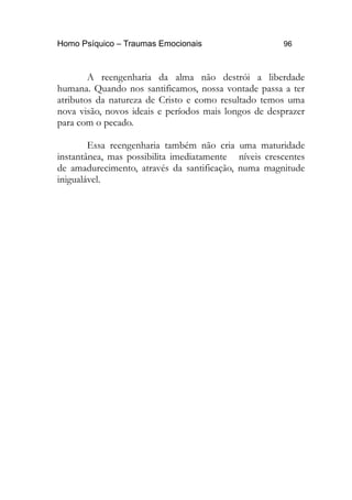 Homo Psíquico – Traumas Emocionais 96
A reengenharia da alma não destrói a liberdade
humana. Quando nos santificamos, nossa vontade passa a ter
atributos da natureza de Cristo e como resultado temos uma
nova visão, novos ideais e períodos mais longos de desprazer
para com o pecado.
Essa reengenharia também não cria uma maturidade
instantânea, mas possibilita imediatamente níveis crescentes
de amadurecimento, através da santificação, numa magnitude
inigualável.
 