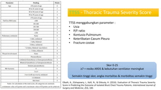 TTSS - Thoracic Trauma Severity Score
TTSS menggabungkan parameter :
• Usia
• P/F ratio
• Kontusio Pulmonum
• Keterlibatan Cavum Pleura
• Fracture costae
Elbaih, A., Elshapowry, I., Kalil, N., & ElAouty, H. (2016). Evaluation of Thoracic Trauma Severity
Score in Predicting the Outcome of Isolated Blunt Chest Trauma Patients. International Journal of
Surgery and Medicine, 2(3), 100.
Skor 0-25
≥7 = resiko ARDS & kebutuhan ventilator meningkat
Semakin tinggi skor, angka mortalitas & morbiditas semakin tinggi
 