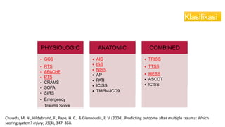 Klasifikasi
PHYSIOLOGIC
• GCS
• RTS
• APACHE
• PTS
• CRAMS
• SOFA
• SIRS
• Emergency
Trauma Score
ANATOMIC
• AIS
• ISS
• NISS
• AP
• PATI
• ICISS
• TMPM-ICD9
COMBINED
• TRISS
• TTSS
• MESS
• ASCOT
• ICISS
Chawda, M. N., Hildebrand, F., Pape, H. C., & Giannoudis, P. V. (2004). Predicting outcome after multiple trauma: Which
scoring system? Injury, 35(4), 347–358.
 