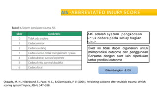 AIS -ABBREVIATED INJURY SCORE
AIS adalah system pengkodean
untuk cedera pada setiap bagian
tubuh.
Skor ini tidak dapat digunakan untuk
memprediksi outcome dan penggunaan
Bersama dengan skor lain diperlukan
untuk prediksi outcome
Chawda, M. N., Hildebrand, F., Pape, H. C., & Giannoudis, P. V. (2004). Predicting outcome after multiple trauma: Which
scoring system? Injury, 35(4), 347–358.
Dikembangkan  ISS
 