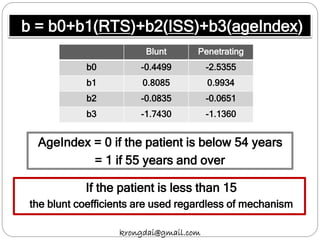 b = b0+b1(RTS)+b2(ISS)+b3(ageIndex)
AgeIndex = 0 if the patient is below 54 years
= 1 if 55 years and over
krongdai@gmail.com
If the patient is less than 15
the blunt coefficients are used regardless of mechanism
Blunt Penetrating
b0 -0.4499 -2.5355
b1 0.8085 0.9934
b2 -0.0835 -0.0651
b3 -1.7430 -1.1360
 