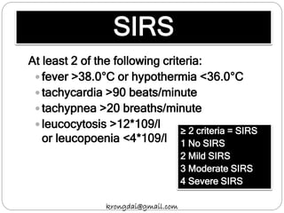 SIRS
At least 2 of the following criteria:
 fever >38.0°C or hypothermia <36.0°C
 tachycardia >90 beats/minute
 tachypnea >20 breaths/minute
 leucocytosis >12*109/l
or leucopoenia <4*109/l
≥ 2 criteria = SIRS
1 No SIRS
2 Mild SIRS
3 Moderate SIRS
4 Severe SIRS
krongdai@gmail.com
 
