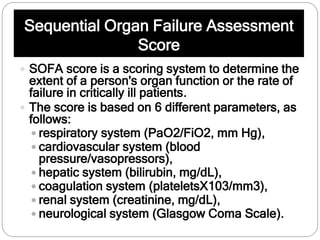 Sequential Organ Failure Assessment
Score
 SOFA score is a scoring system to determine the
extent of a person's organ function or the rate of
failure in critically ill patients.
 The score is based on 6 different parameters, as
follows:
 respiratory system (PaO2/FiO2, mm Hg),
 cardiovascular system (blood
pressure/vasopressors),
 hepatic system (bilirubin, mg/dL),
 coagulation system (plateletsX103/mm3),
 renal system (creatinine, mg/dL),
 neurological system (Glasgow Coma Scale).
 