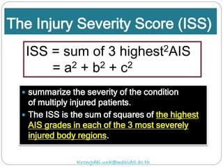 The Injury Severity Score (ISS)
 summarize the severity of the condition
of multiply injured patients.
 The ISS is the sum of squares of the highest
AIS grades in each of the 3 most severely
injured body regions.
ISS = sum of 3 highest2AIS
= a2 + b2 + c2
Krongdai.unh@mahidol.ac.th
 