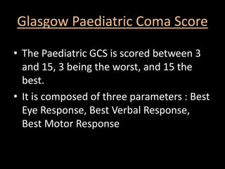 Glasgow Paediatric Coma Score
• The Paediatric GCS is scored between 3
and 15, 3 being the worst, and 15 the
best.
• It is composed of three parameters : Best
Eye Response, Best Verbal Response,
Best Motor Response
 