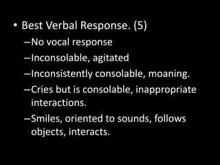 • Best Verbal Response. (5)
–No vocal response
–Inconsolable, agitated
–Inconsistently consolable, moaning.
–Cries but is consolable, inappropriate
interactions.
–Smiles, oriented to sounds, follows
objects, interacts.
 