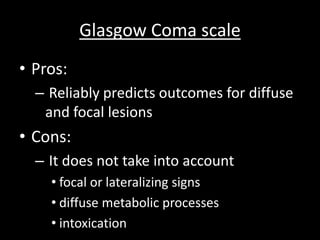 Glasgow Coma scale
• Pros:
– Reliably predicts outcomes for diffuse
and focal lesions
• Cons:
– It does not take into account
• focal or lateralizing signs
• diffuse metabolic processes
• intoxication
 
