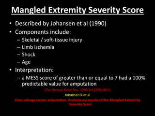 Mangled Extremity Severity Score
• Described by Johansen et al (1990)
• Components include:
– Skeletal / soft-tissue injury
– Limb ischemia
– Shock
– Age
• Interpretation:
– a MESS score of greater than or equal to 7 had a 100%
predictable value for amputation
Clin Orthop Relat Res. 1990 Jul;(256):80-6
Johansen K et al
Limb salvage versus amputation. Preliminary results of the Mangled Extremity
Severity Score
 