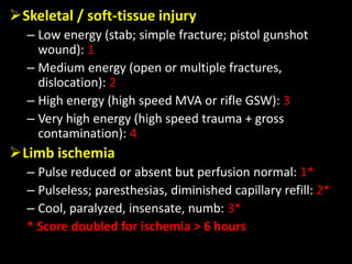 Skeletal / soft-tissue injury
– Low energy (stab; simple fracture; pistol gunshot
wound): 1
– Medium energy (open or multiple fractures,
dislocation): 2
– High energy (high speed MVA or rifle GSW): 3
– Very high energy (high speed trauma + gross
contamination): 4
Limb ischemia
– Pulse reduced or absent but perfusion normal: 1*
– Pulseless; paresthesias, diminished capillary refill: 2*
– Cool, paralyzed, insensate, numb: 3*
* Score doubled for ischemia > 6 hours
 
