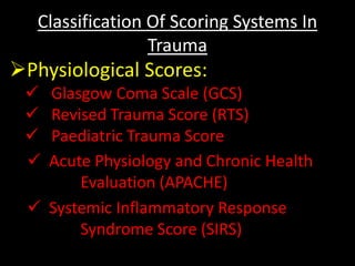 Classification Of Scoring Systems In
Trauma
Physiological Scores:
 Glasgow Coma Scale (GCS)
 Revised Trauma Score (RTS)
 Paediatric Trauma Score
 Acute Physiology and Chronic Health
Evaluation (APACHE)
 Systemic Inflammatory Response
Syndrome Score (SIRS)
 