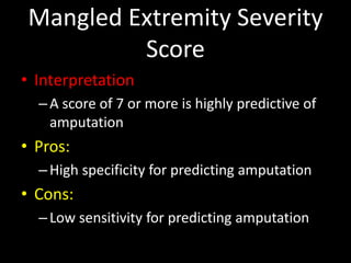 Mangled Extremity Severity
Score
• Interpretation
–A score of 7 or more is highly predictive of
amputation
• Pros:
–High specificity for predicting amputation
• Cons:
–Low sensitivity for predicting amputation
 