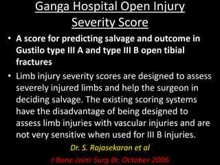 Ganga Hospital Open Injury
Severity Score
• A score for predicting salvage and outcome in
Gustilo type III A and type III B open tibial
fractures
• Limb injury severity scores are designed to assess
severely injured limbs and help the surgeon in
deciding salvage. The existing scoring systems
have the disadvantage of being designed to
assess limb injuries with vascular injuries and are
not very sensitive when used for III B injuries.
Dr. S. Rajasekaran et al
J Bone Joint Surg Br, October 2006
 