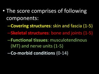 • The score comprises of following
components:
–Covering structures: skin and fascia (1-5)
–Skeletal structures: bone and joints (1-5)
–Functional tissues: musculotendinous
(MT) and nerve units (1-5)
–Co-morbid conditions (0-14)
 